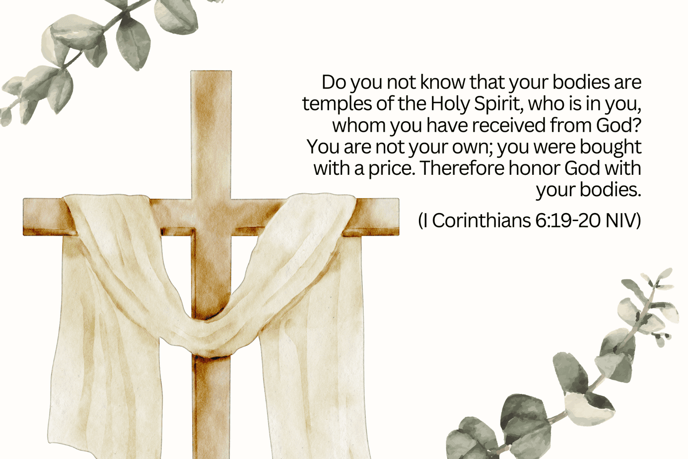 I Corinthians 6:19-20, "Do you not know that your bodies are temples of the Holy Spirit, who is in you, whom you have received from God? You are not your own; you were bought with a price. Therefore honor God with your bodies. 1 Corinthians 6:19-20 NIV" written on an image with a watercolor wooden cross with a white resurrection shroud and eucalyptus leaves